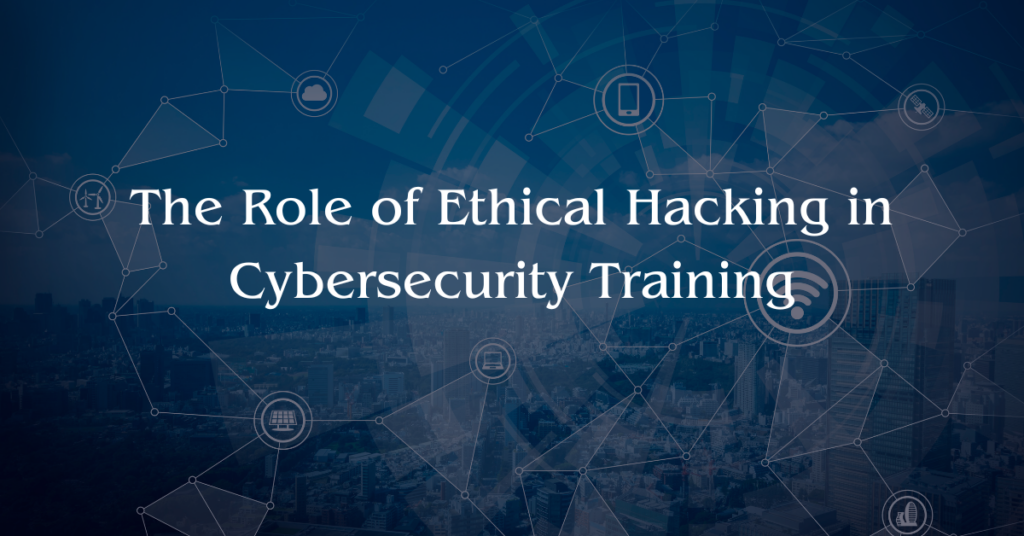 The Role of Ethical Hacking in Cybersecurity Training